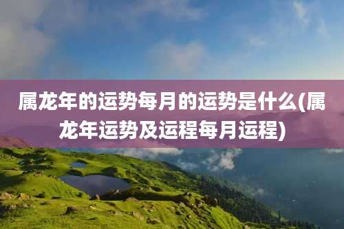 属龙年的运势每月的运势是什么(属龙年运势及运程每月运程)
