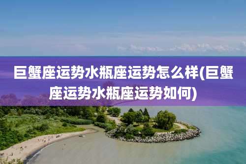 巨蟹座运势水瓶座运势怎么样(巨蟹座运势水瓶座运势如何)