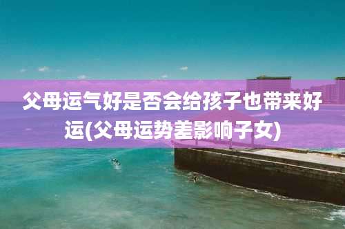 父母运气好是否会给孩子也带来好运(父母运势差影响子女)