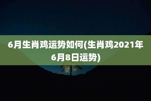 6月生肖鸡运势如何(生肖鸡2021年6月8日运势)
