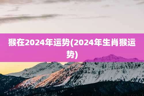猴在2024年运势(2024年生肖猴运势)