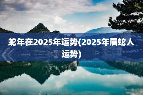 蛇年在2025年运势(2025年属蛇人运势)