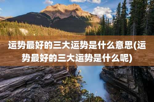 运势最好的三大运势是什么意思(运势最好的三大运势是什么呢)