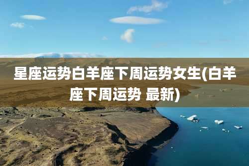 星座运势白羊座下周运势女生(白羊座下周运势 最新)