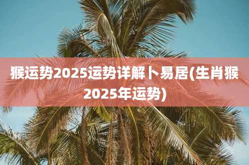 猴运势2025运势详解卜易居(生肖猴2025年运势)