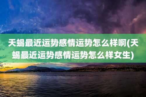 天蝎最近运势感情运势怎么样啊(天蝎最近运势感情运势怎么样女生)