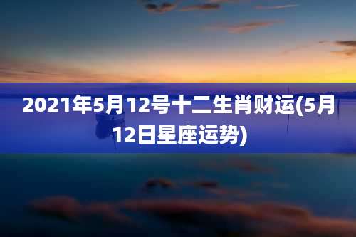 2021年5月12号十二生肖财运(5月12日星座运势)