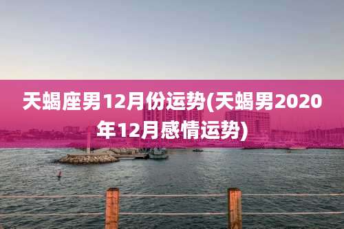 天蝎座男12月份运势(天蝎男2020年12月感情运势)