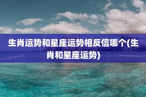 生肖运势和星座运势相反信哪个(生肖和星座运势)