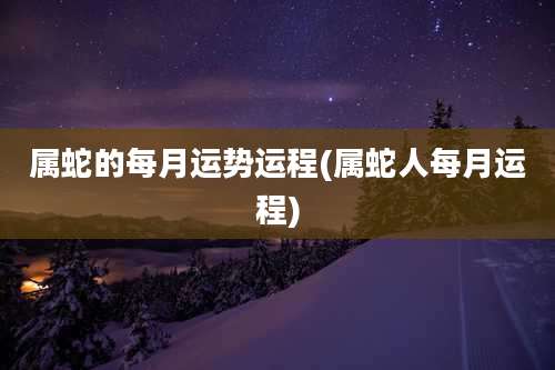 属蛇的每月运势运程(属蛇人每月运程)