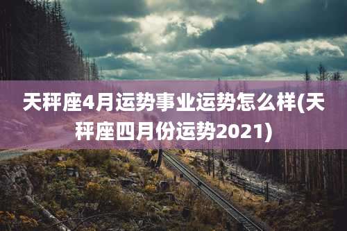 天秤座4月运势事业运势怎么样(天秤座四月份运势2021)