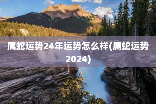 属蛇运势24年运势怎么样(属蛇运势2024)