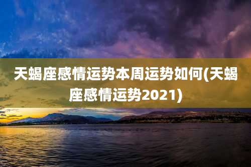 天蝎座感情运势本周运势如何(天蝎座感情运势2021)