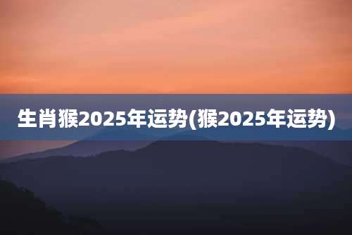 生肖猴2025年运势(猴2025年运势)