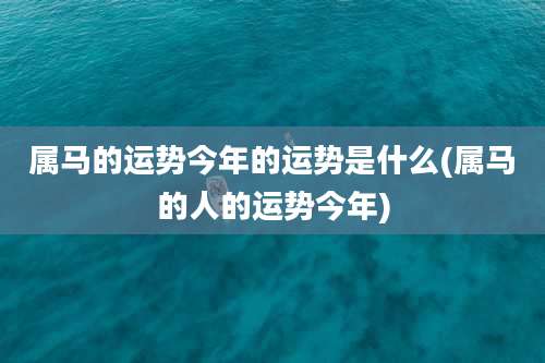 属马的运势今年的运势是什么(属马的人的运势今年)
