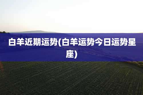 白羊近期运势(白羊运势今日运势星座)