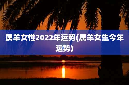 属羊女性2022年运势(属羊女生今年运势)