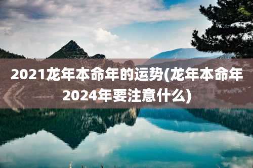 2021龙年本命年的运势(龙年本命年2024年要注意什么)