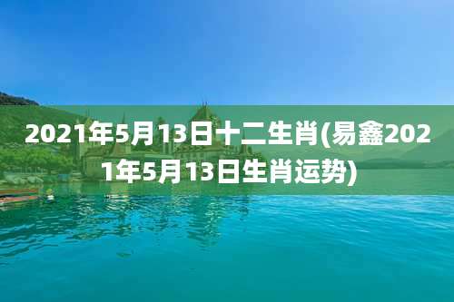 2021年5月13日十二生肖(易鑫2021年5月13日生肖运势)