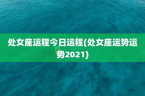 处女座运程今日运程(处女座运势运势2021)