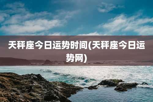 天秤座今日运势时间(天秤座今日运势网)
