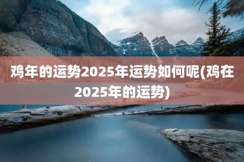鸡年的运势2025年运势如何呢(鸡在2025年的运势)