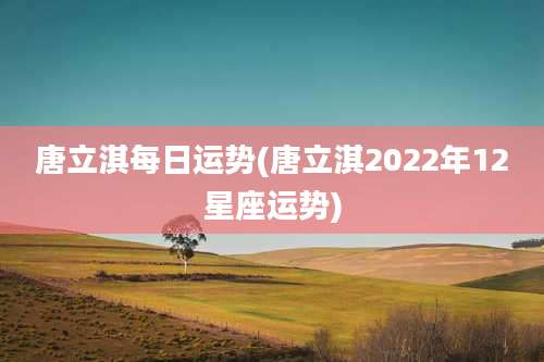 唐立淇每日运势(唐立淇2022年12星座运势)