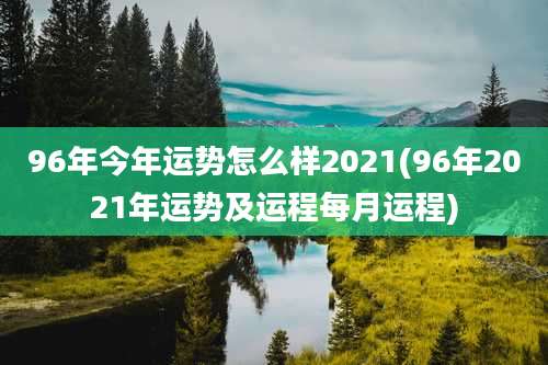 96年今年运势怎么样2021(96年2021年运势及运程每月运程)