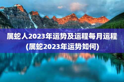 属蛇人2023年运势及运程每月运程(属蛇2023年运势如何)