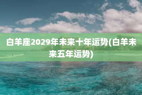 白羊座2029年未来十年运势(白羊未来五年运势)