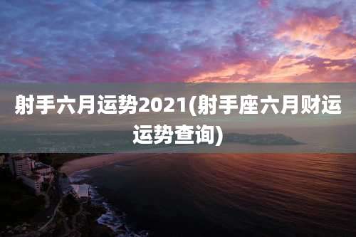 射手六月运势2021(射手座六月财运运势查询)
