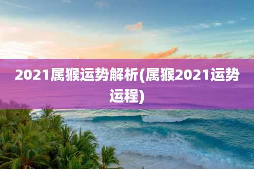 2021属猴运势解析(属猴2021运势运程)