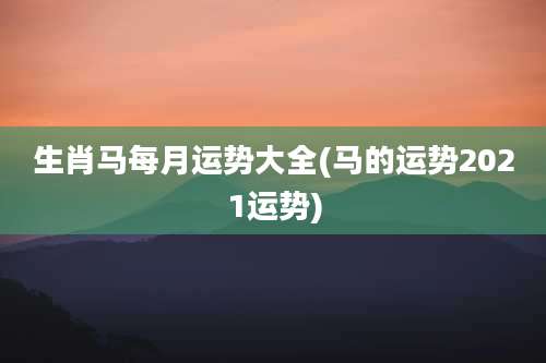 生肖马每月运势大全(马的运势2021运势)
