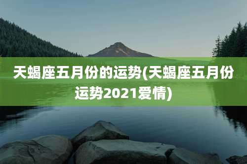 天蝎座五月份的运势(天蝎座五月份运势2021爱情)