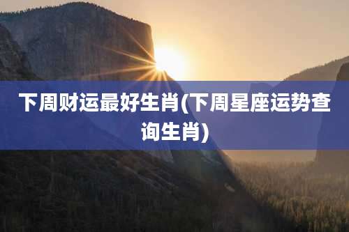 下周财运最好生肖(下周星座运势查询生肖)