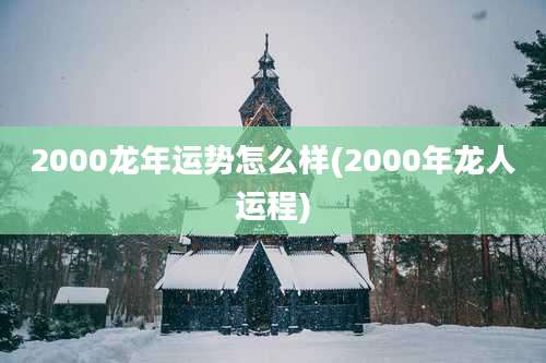 2000龙年运势怎么样(2000年龙人运程)