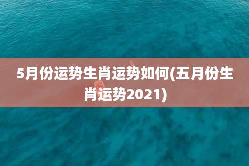 5月份运势生肖运势如何(五月份生肖运势2021)