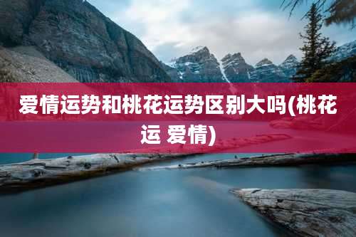 爱情运势和桃花运势区别大吗(桃花运 爱情)