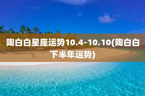 陶白白星座运势10.4-10.10(陶白白下半年运势)