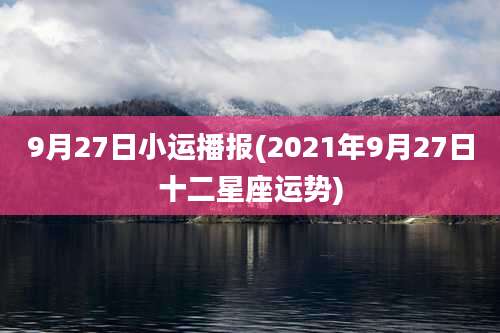 9月27日小运播报(2021年9月27日十二星座运势)