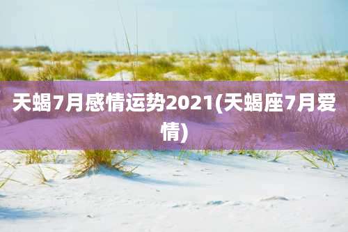 天蝎7月感情运势2021(天蝎座7月爱情)
