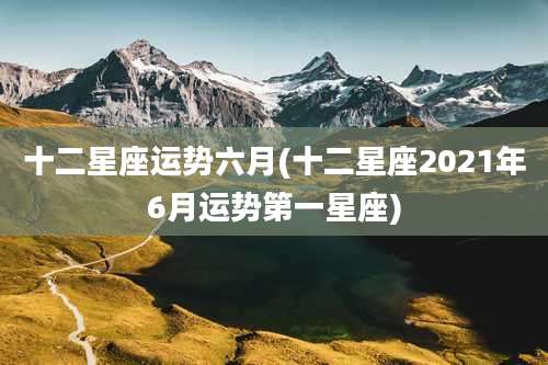 十二星座运势六月(十二星座2021年6月运势第一星座)