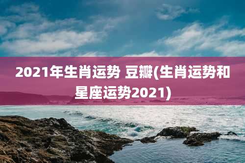 2021年生肖运势 豆瓣(生肖运势和星座运势2021)