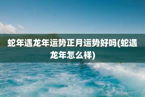 蛇年遇龙年运势正月运势好吗(蛇遇龙年怎么样)