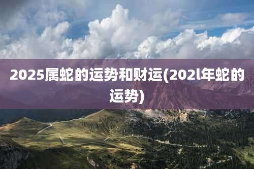 2025属蛇的运势和财运(202l年蛇的运势)