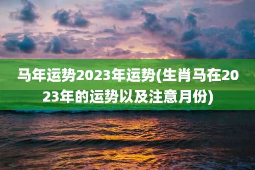 马年运势2023年运势(生肖马在2023年的运势以及注意月份)