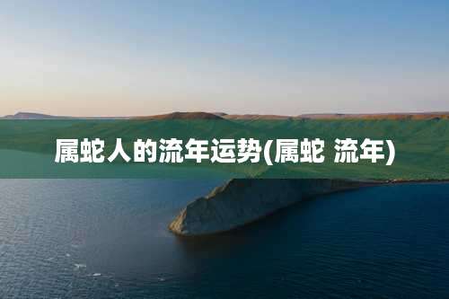 属蛇人的流年运势(属蛇 流年)