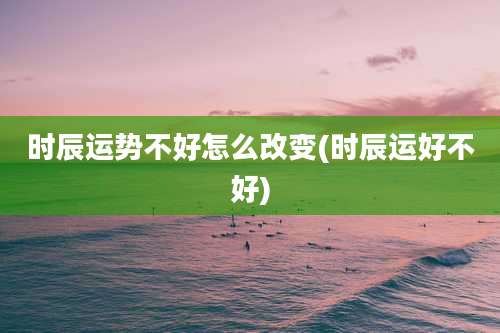 时辰运势不好怎么改变(时辰运好不好)