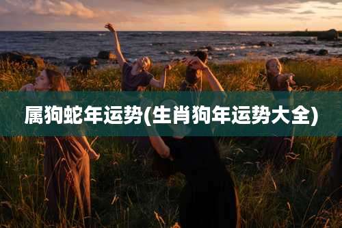 属狗蛇年运势(生肖狗年运势大全)