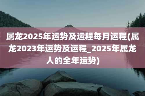 属龙2025年运势及运程每月运程(属龙2023年运势及运程_2025年属龙人的全年运势)